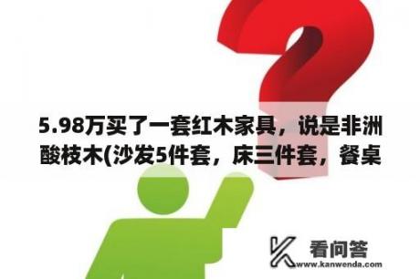 5.98万买了一套红木家具，说是非洲酸枝木(沙发5件套，床三件套，餐桌7件套)，这个价格是真的吗？1996年12万全套大红酸枝红木家具目前价值？