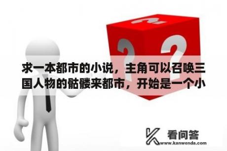 求一本都市的小说,主角可以召唤三国人物的骷髅来都市,开始是一个小骷髅后面可以杀亡灵进化的?召唤类的小说推荐? 求一本都市的小说,主角可以召唤三国人物的骷髅来都市,开始是一个小骷髅后面可以杀亡灵进化的?召唤类的小说推荐?