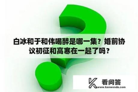 白冰和于和伟喝醉是哪一集？婚前协议初征和高寒在一起了吗？