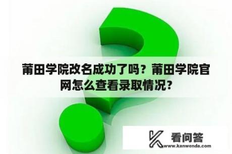 莆田学院改名成功了吗？莆田学院官网怎么查看录取情况？