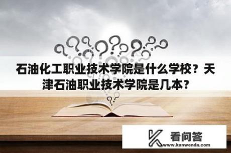 石油化工职业技术学院是什么学校？天津石油职业技术学院是几本？