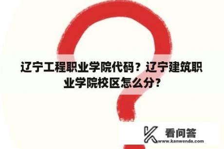 辽宁工程职业学院代码？辽宁建筑职业学院校区怎么分？