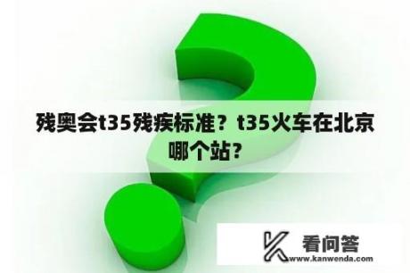 残奥会t35残疾标准？t35火车在北京哪个站？