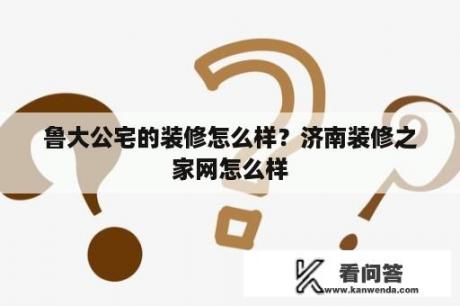 鲁大公宅的装修怎么样？济南装修之家网怎么样