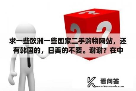 求一些欧洲一些国家二手购物网站，还有韩国的，日美的不要。谢谢？在中国可以直接购买韩国购物网站的商品吗?如果可以，是哪个网站，谢谢？