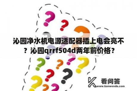 沁园净水机电源适配器插上电会亮不？沁园qrrf504d两年前价格？