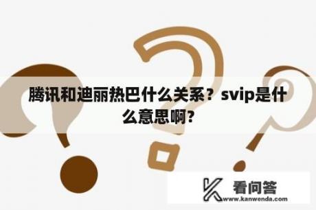 腾讯和迪丽热巴什么关系？svip是什么意思啊？