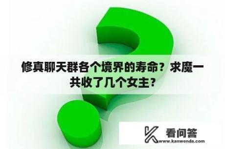 修真聊天群各个境界的寿命？求魔一共收了几个女主？