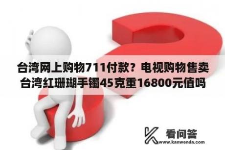 台湾网上购物711付款？电视购物售卖台湾红珊瑚手镯45克重16800元值吗？