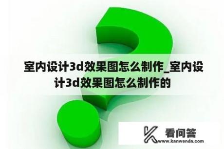  室内设计3d效果图怎么制作_室内设计3d效果图怎么制作的