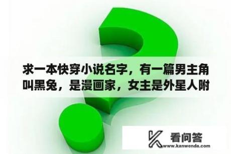 求一本快穿小说名字，有一篇男主角叫黑兔，是漫画家，女主是外星人附身到他家宠物兔子上，气场爆棚，喜欢？一个动画片小孩宠物自己去了太空然后被外星人抓到了，小孩去救他？