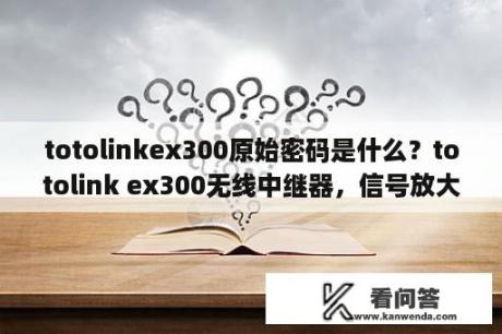 totolinkex300原始密码是什么？totolink ex300无线中继器，信号放大器怎么连接不上lp地址呢？