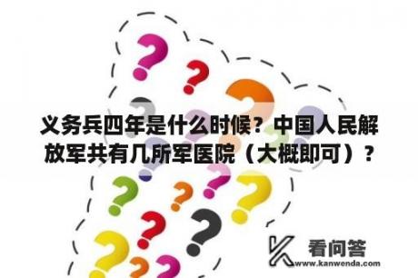 义务兵四年是什么时候？中国人民解放军共有几所军医院（大概即可）？