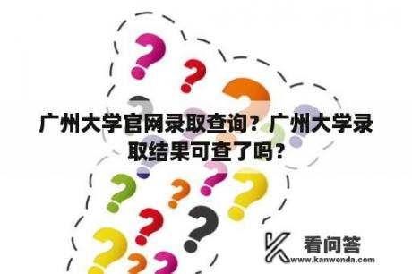 广州大学官网录取查询？广州大学录取结果可查了吗？