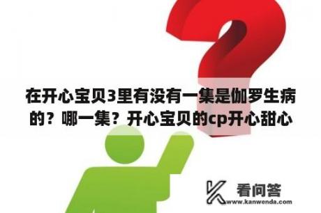 在开心宝贝3里有没有一集是伽罗生病的？哪一集？开心宝贝的cp开心甜心，开心蟑螂你们支持谁？