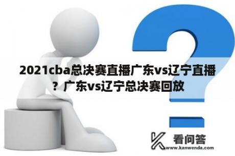 2021cba总决赛直播广东vs辽宁直播？广东vs辽宁总决赛回放