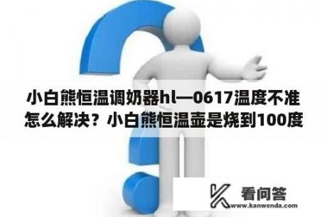 小白熊恒温调奶器hl—0617温度不准怎么解决？小白熊恒温壶是烧到100度再降下来吗？