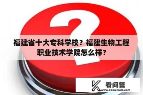 福建省十大专科学校？福建生物工程职业技术学院怎么样？