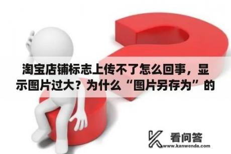 淘宝店铺标志上传不了怎么回事，显示图片过大？为什么“图片另存为”的图片在电脑上都显示不出来？