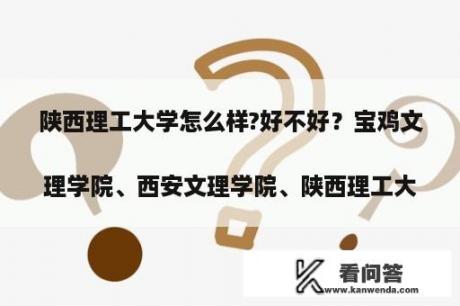 陕西理工大学怎么样?好不好？宝鸡文理学院、西安文理学院、陕西理工大学哪个实力最强？
？