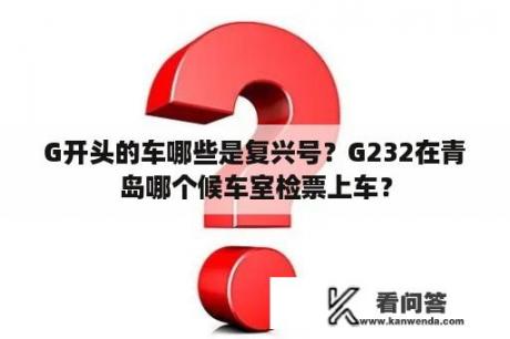 G开头的车哪些是复兴号？G232在青岛哪个候车室检票上车？