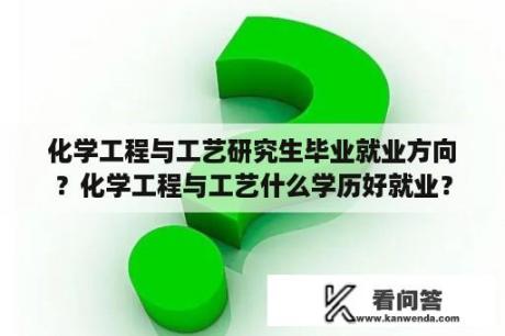 化学工程与工艺研究生毕业就业方向？化学工程与工艺什么学历好就业？