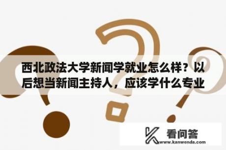 西北政法大学新闻学就业怎么样？以后想当新闻主持人，应该学什么专业？哪个大学好？