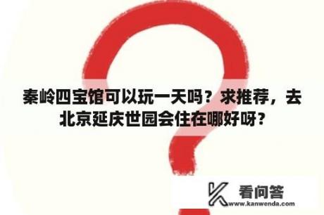 秦岭四宝馆可以玩一天吗？求推荐，去北京延庆世园会住在哪好呀？