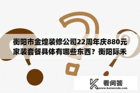 衡阳市金煌装修公司22周年庆880元家装套餐具体有哪些东西？衡阳际禾装修公司匡君丽地址？