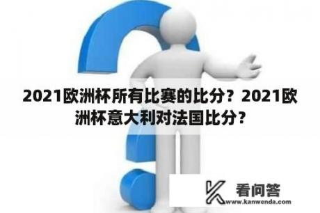 2021欧洲杯所有比赛的比分？2021欧洲杯意大利对法国比分？