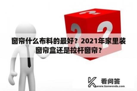 窗帘什么布料的最好？2021年家里装窗帘盒还是拉杆窗帘？