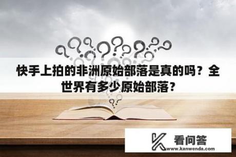 快手上拍的非洲原始部落是真的吗？全世界有多少原始部落？