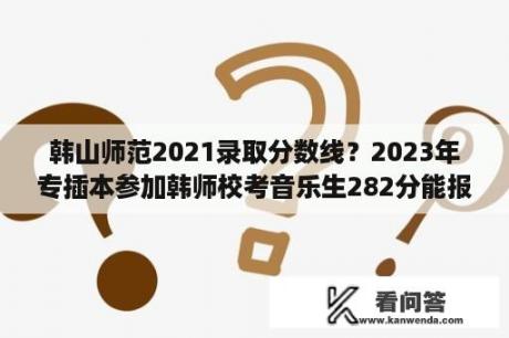 韩山师范2021录取分数线？2023年专插本参加韩师校考音乐生282分能报什么？