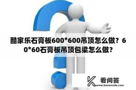 酷家乐石膏板600*600吊顶怎么做？60*60石膏板吊顶包梁怎么做？