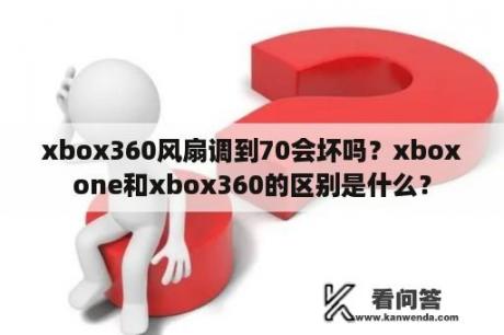 xbox360风扇调到70会坏吗？xboxone和xbox360的区别是什么？