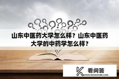 山东中医药大学怎么样？山东中医药大学的中药学怎么样？