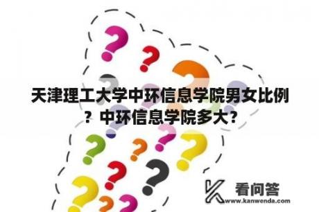 天津理工大学中环信息学院男女比例？中环信息学院多大？