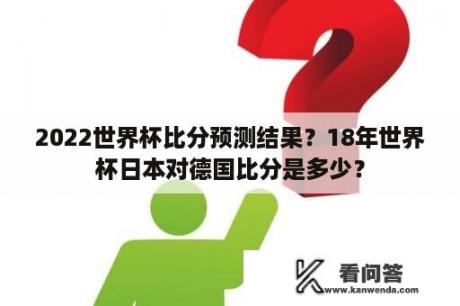 2022世界杯比分预测结果？18年世界杯日本对德国比分是多少？