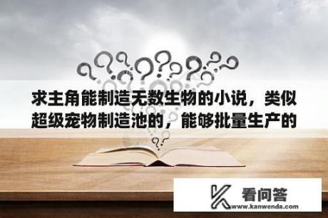 求主角能制造无数生物的小说，类似超级宠物制造池的，能够批量生产的？类似顶级掠食者的小说？