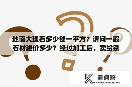 地面大理石多少钱一平方？请问一般石材进价多少？经过加工后，卖给别人石材成品价格的计算方法是怎么计算的，尽量详细一点，谢谢？