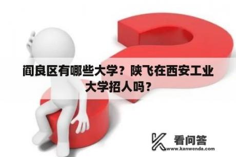 阎良区有哪些大学？陕飞在西安工业大学招人吗？