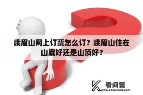 峨眉山网上订票怎么订？峨眉山住在山底好还是山顶好？