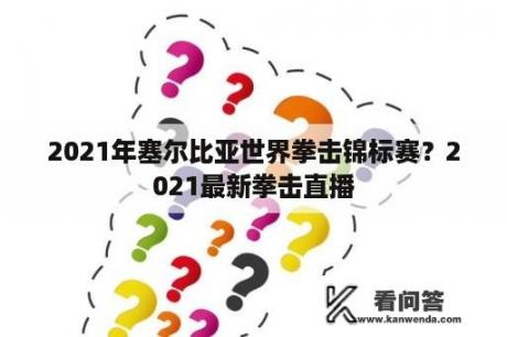 2021年塞尔比亚世界拳击锦标赛？2021最新拳击直播