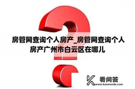  房管网查询个人房产_房管网查询个人房产广州市白云区在哪儿