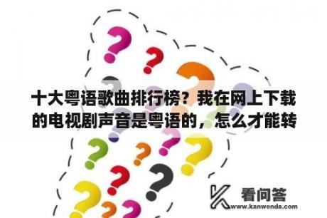 十大粤语歌曲排行榜？我在网上下载的电视剧声音是粤语的，怎么才能转换成国语的呢？