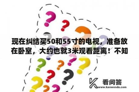 现在纠结买50和55寸的电视，准备放在卧室，大约也就3米观看距离！不知道该怎么选择了？50寸55寸电视观看距离？