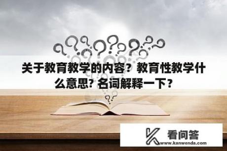 关于教育教学的内容？教育性教学什么意思? 名词解释一下？