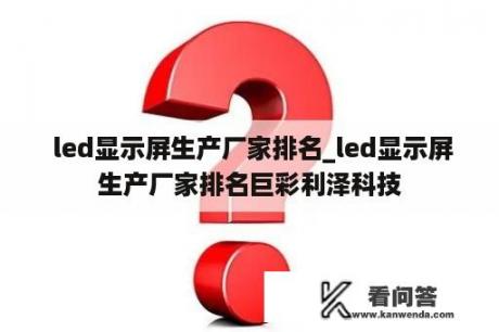  led显示屏生产厂家排名_led显示屏生产厂家排名巨彩利泽科技