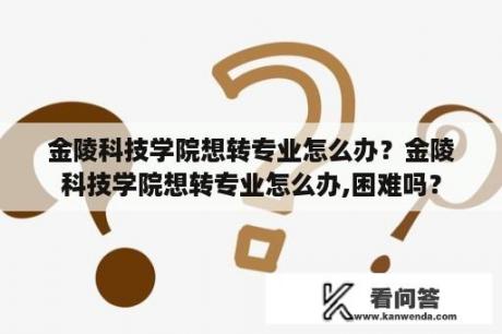 金陵科技学院想转专业怎么办？金陵科技学院想转专业怎么办,困难吗？