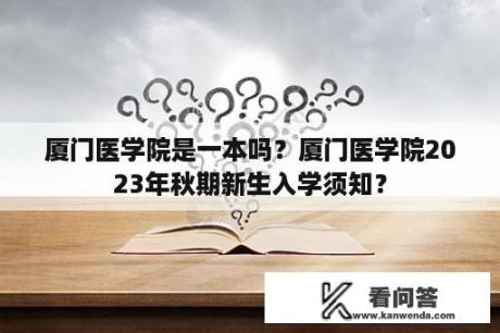 厦门医学院是一本吗？厦门医学院2023年秋期新生入学须知？